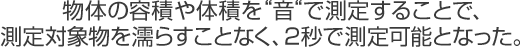 物体の容積や体積を“音“で測定することで、測定対象物を濡らすことなく、2秒で測定可能となった。